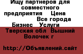 Ищу партнеров для совместного предприятия. › Цена ­ 1 000 000 000 - Все города Бизнес » Услуги   . Тверская обл.,Вышний Волочек г.